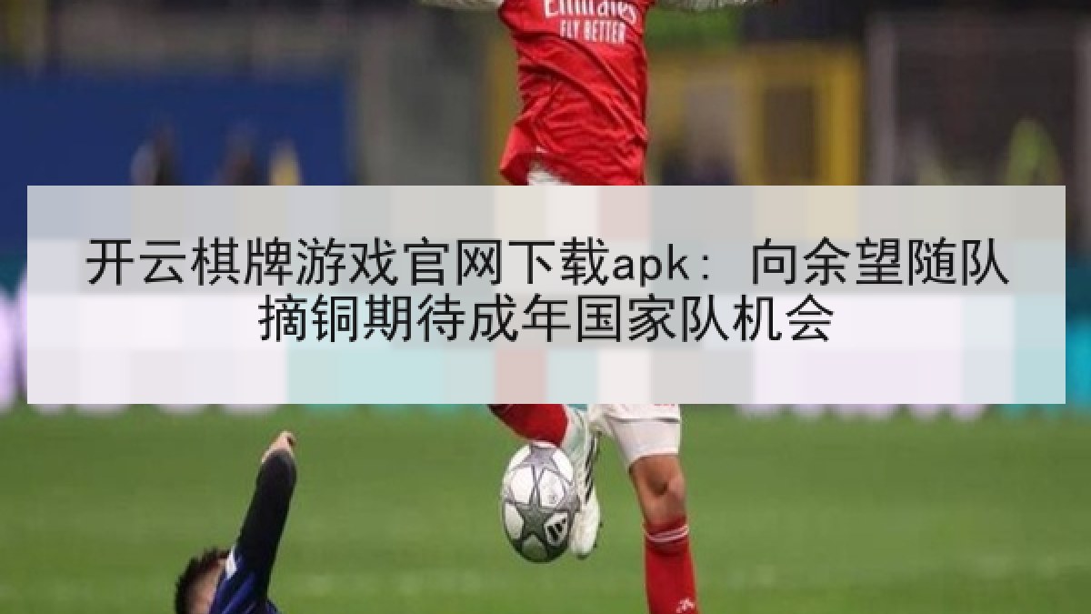 开云棋牌游戏官网下载apk: 向余望随队摘铜期待成年国家队机会
